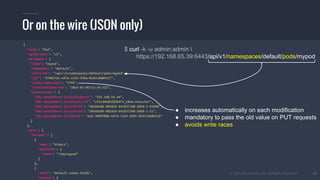 © 2015 Mesosphere, Inc. All Rights Reserved. 15
Or on the wire (JSON only)
$ curl -k -u admin:admin 
https://192.168.65.39:6443/api/v1/namespaces/default/pods/mypod
{
"kind": "Pod",
"apiVersion": "v1",
"metadata": {
"name": "mypod",
"namespace": "default",
"selfLink": "/api/v1/namespaces/default/pods/mypod",
"uid": "37d657dc-b47a-11e5-938a-0242c0a84127",
"resourceVersion": "5792",
"creationTimestamp": "2016-01-06T13:34:32Z",
"annotations": {
"k8s.mesosphere.io/bindingHost": "192.168.65.44",
"k8s.mesosphere.io/executorId": "cf3cd4adb282b475_k8sm-executor",
"k8s.mesosphere.io/offerId": "20160106-081826-641837248-5050-1-O3680",
"k8s.mesosphere.io/slaveId": "20160106-081826-641837248-5050-1-S1",
"k8s.mesosphere.io/taskId": "pod.380df08e-b47a-11e5-8201-0242c0a8412b"
}
},
"spec": {
"volumes": [
{
"name": "htdocs",
"hostPath": {
"path": "/tmp/mypod"
}
},
{
"name": "default-token-b3a3b",
"secret": {
● increases automatically on each modification
● mandatory to pass the old value on PUT requests
● avoids write races
 