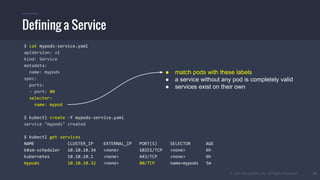 © 2015 Mesosphere, Inc. All Rights Reserved. 23
Defining a Service
$ cat mypods-service.yaml
apiVersion: v1
kind: Service
metadata:
name: mypods
spec:
ports:
- port: 80
selector:
name: mypod
$ kubectl create -f mypods-service.yaml
service "mypods" created
$ kubectl get services
NAME CLUSTER_IP EXTERNAL_IP PORT(S) SELECTOR AGE
k8sm-scheduler 10.10.10.34 <none> 10251/TCP <none> 6h
kubernetes 10.10.10.1 <none> 443/TCP <none> 6h
mypods 10.10.10.32 <none> 80/TCP name=mypods 5m
● match pods with these labels
● a service without any pod is completely valid
● services exist on their own
 