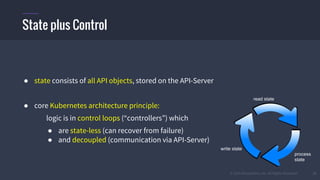 © 2015 Mesosphere, Inc. All Rights Reserved. 27
● state consists of all API objects, stored on the API-Server
● core Kubernetes architecture principle:
logic is in control loops (“controllers”) which
● are state-less (can recover from failure)
● and decoupled (communication via API-Server)
State plus Control
read state
process
state
write state
 