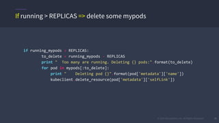 © 2015 Mesosphere, Inc. All Rights Reserved. 30
if running_mypods > REPLICAS:
to_delete = running_mypods - REPLICAS
print " Too many are running. Deleting {} pods:".format(to_delete)
for pod in mypods[:to_delete]:
print " Deleting pod {}".format(pod['metadata']['name'])
kubeclient.delete_resource(pod['metadata']['selfLink'])
If running > REPLICAS => delete some mypods
 