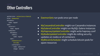 © 2015 Mesosphere, Inc. All Rights Reserved. 34
apiVersion: extensions/v1beta1
kind: DaemonSet
metadata:
name: mypod
spec:
selector:
name: mypod
template:
metadata:
labels:
name: mypod
spec:
nodeSelector:
env=dmz
containers:
- name: webserver
image: ubuntu
...
● DaemonSets run pods once per node
● MyCassandraController might run Cassandra instances
● MyGaleraController might run MySQL Galera instances
● MyHaproxyUpdateController might write haproxy.conf
● MyNodeUpdateController might do rolling security
updates on nodes or of containers
● MyBitcoinScheduler might schedule bitcoin pods for
spare resources
Other Controllers
 