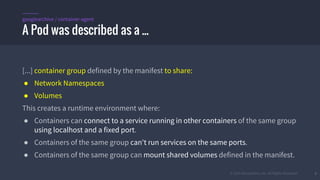 © 2015 Mesosphere, Inc. All Rights Reserved. 6
[...] container group defined by the manifest to share:
● Network Namespaces
● Volumes
This creates a runtime environment where:
● Containers can connect to a service running in other containers of the same group
using localhost and a fixed port.
● Containers of the same group can't run services on the same ports.
● Containers of the same group can mount shared volumes defined in the manifest.
A Pod was described as a ...
googlearchive / container-agent
 