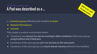 © 2015 Mesosphere, Inc. All Rights Reserved. 7
[...] container group defined by the manifest to share:
● Network Namespaces
● Volumes
This creates a runtime environment where:
● Containers can connect to a service running in other containers of the same group
using localhost and a fixed port.
● Containers of the same group can't run services on the same ports.
● Containers of the same group can mount shared volumes defined in the manifest.
A Pod was described as a ...
googlearchive / container-agent Still true with
Kubernetes
 