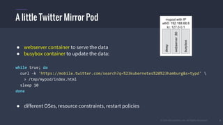 © 2015 Mesosphere, Inc. All Rights Reserved. 9
● webserver container to serve the data
● busybox container to update the data:
while true; do
curl -k 'https://mobile.twitter.com/search?q=%23kubernetes%20%23hamburg&s=typd' 
> /tmp/mypod/index.html
sleep 10
done
● different OSes, resource constraints, restart policies
A little Twitter Mirror Pod mypod with IP
eth0: 192.168.66.6
lo: 127.0.0.1
webserver:80
busybox
sleep
 