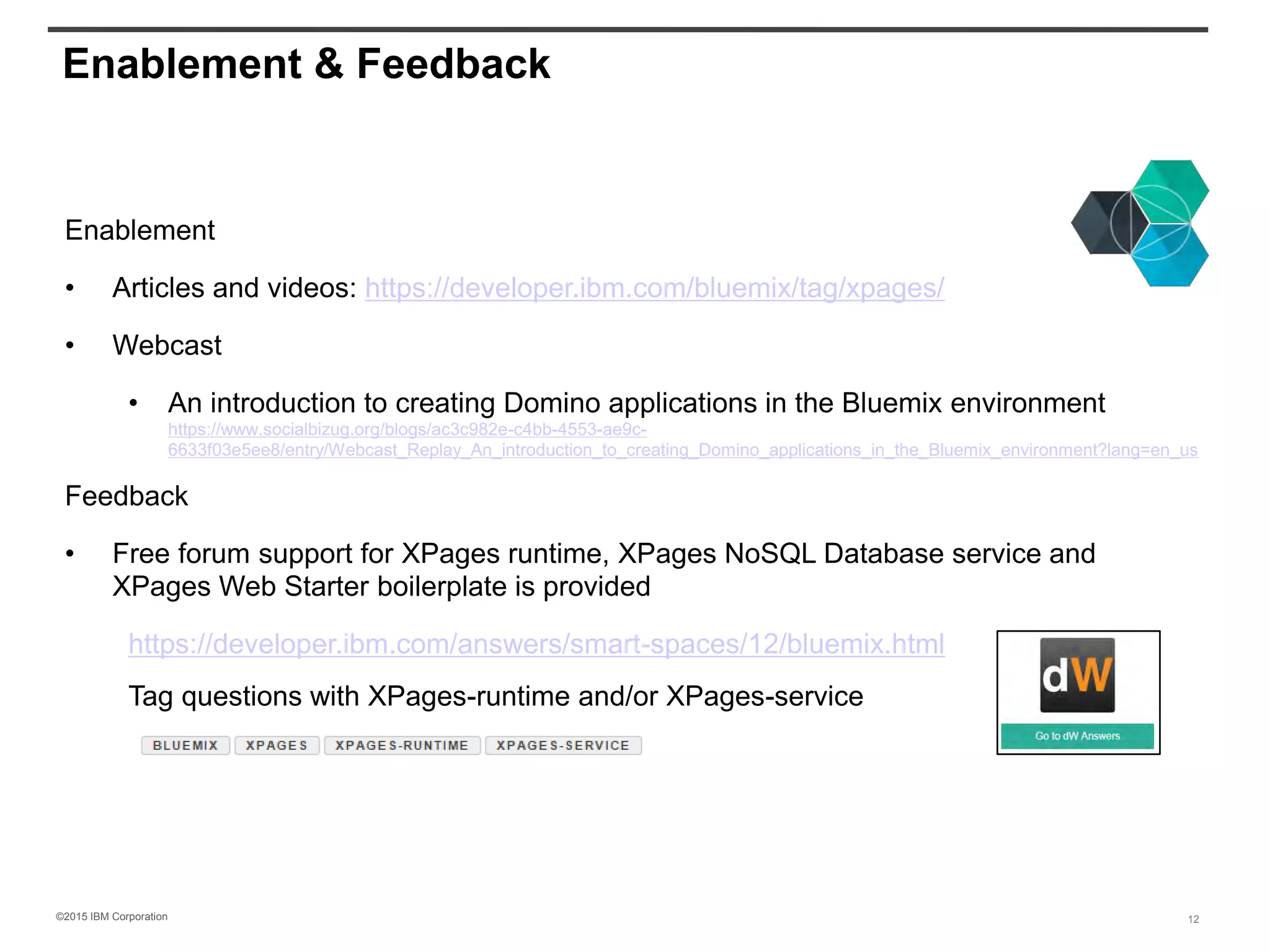 ©2015 IBM Corporation
Enablement & Feedback
Enablement
• Articles and videos: https://developer.ibm.com/bluemix/tag/xpages/
• Webcast
• An introduction to creating Domino applications in the Bluemix environment
https://www.socialbizug.org/blogs/ac3c982e-c4bb-4553-ae9c-
6633f03e5ee8/entry/Webcast_Replay_An_introduction_to_creating_Domino_applications_in_the_Bluemix_environment?lang=en_us
Feedback
• Free forum support for XPages runtime, XPages NoSQL Database service and
XPages Web Starter boilerplate is provided
https://developer.ibm.com/answers/smart-spaces/12/bluemix.html
Tag questions with XPages-runtime and/or XPages-service
12
 