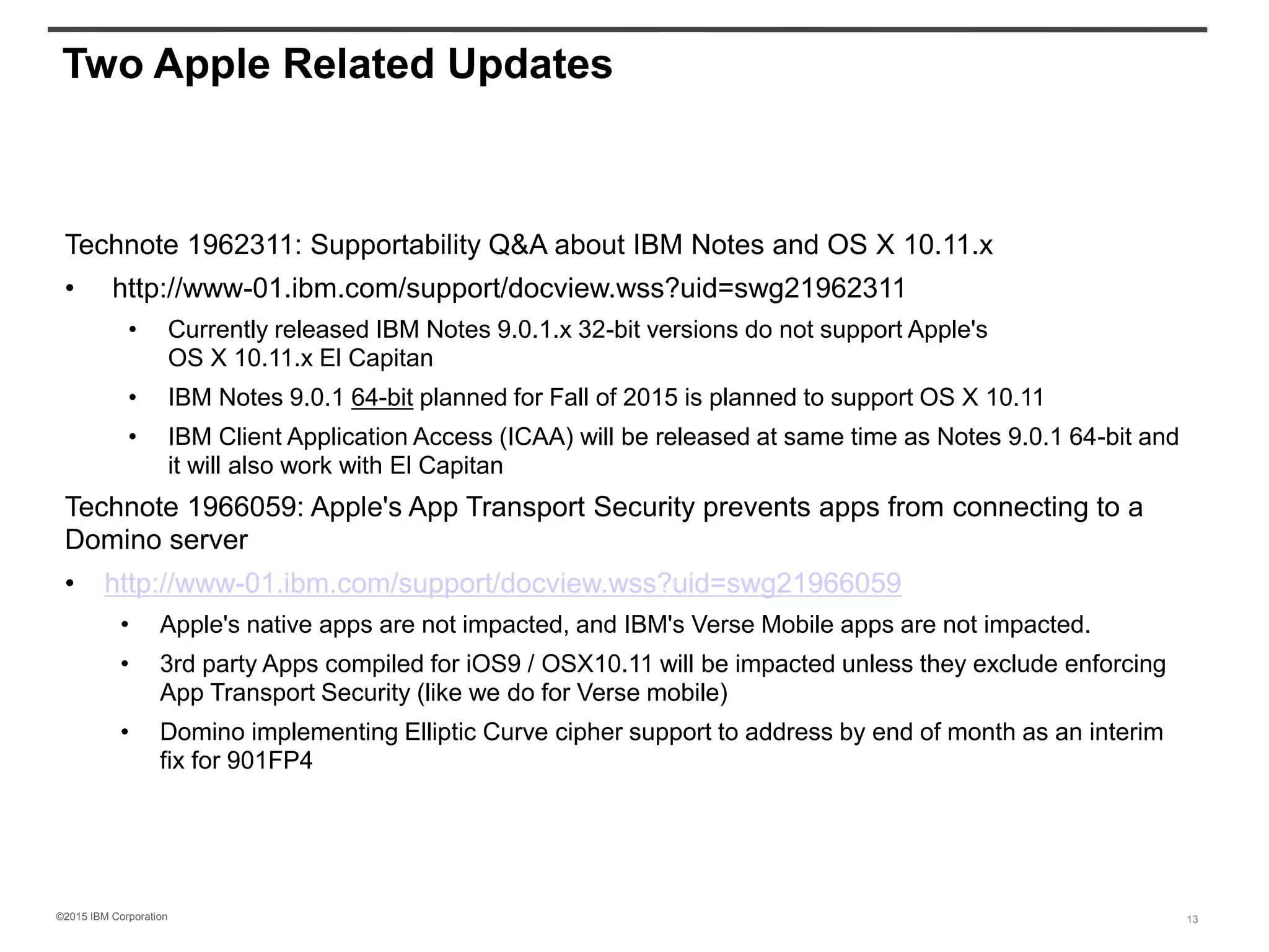 ©2015 IBM Corporation
Two Apple Related Updates
Technote 1962311: Supportability Q&A about IBM Notes and OS X 10.11.x
• http://www-01.ibm.com/support/docview.wss?uid=swg21962311
• Currently released IBM Notes 9.0.1.x 32-bit versions do not support Apple's
OS X 10.11.x El Capitan
• IBM Notes 9.0.1 64-bit planned for Fall of 2015 is planned to support OS X 10.11
• IBM Client Application Access (ICAA) will be released at same time as Notes 9.0.1 64-bit and
it will also work with El Capitan
Technote 1966059: Apple's App Transport Security prevents apps from connecting to a
Domino server
• http://www-01.ibm.com/support/docview.wss?uid=swg21966059
• Apple's native apps are not impacted, and IBM's Verse Mobile apps are not impacted.
• 3rd party Apps compiled for iOS9 / OSX10.11 will be impacted unless they exclude enforcing
App Transport Security (like we do for Verse mobile)
• Domino implementing Elliptic Curve cipher support to address by end of month as an interim
fix for 901FP4
13
 