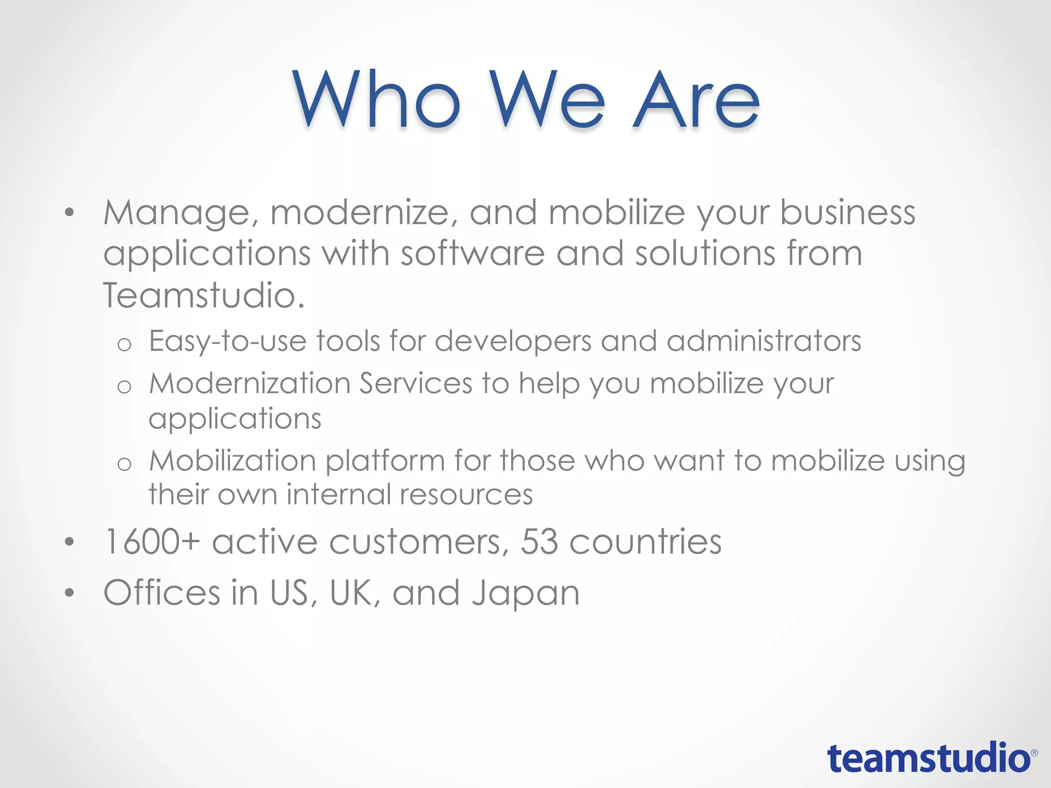 Who We Are
• Manage, modernize, and mobilize your business
applications with software and solutions from
Teamstudio.
o Easy-to-use tools for developers and administrators
o Modernization Services to help you mobilize your
applications
o Mobilization platform for those who want to mobilize using
their own internal resources
• 1600+ active customers, 53 countries
• Offices in US, UK, and Japan
 