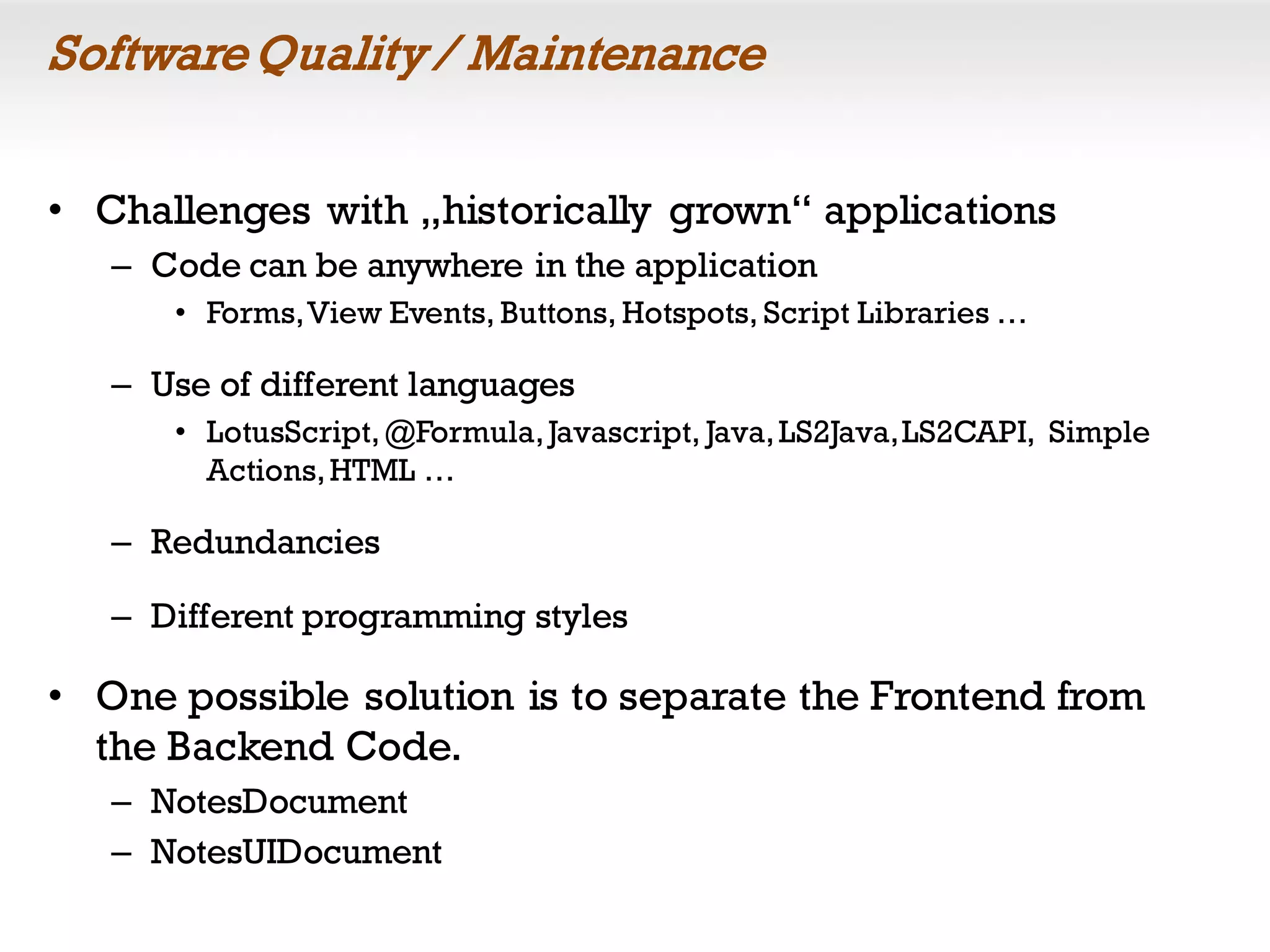 SoftwareQuality / Maintenance
• Challenges with „historically grown“ applications
– Code can be anywhere in the application
• Forms,View Events, Buttons, Hotspots, Script Libraries …
– Use of different languages
• LotusScript,@Formula,Javascript, Java,LS2Java,LS2CAPI, Simple
Actions,HTML …
– Redundancies
– Different programming styles
• One possible solution is to separate the Frontend from
the Backend Code.
– NotesDocument
– NotesUIDocument
 