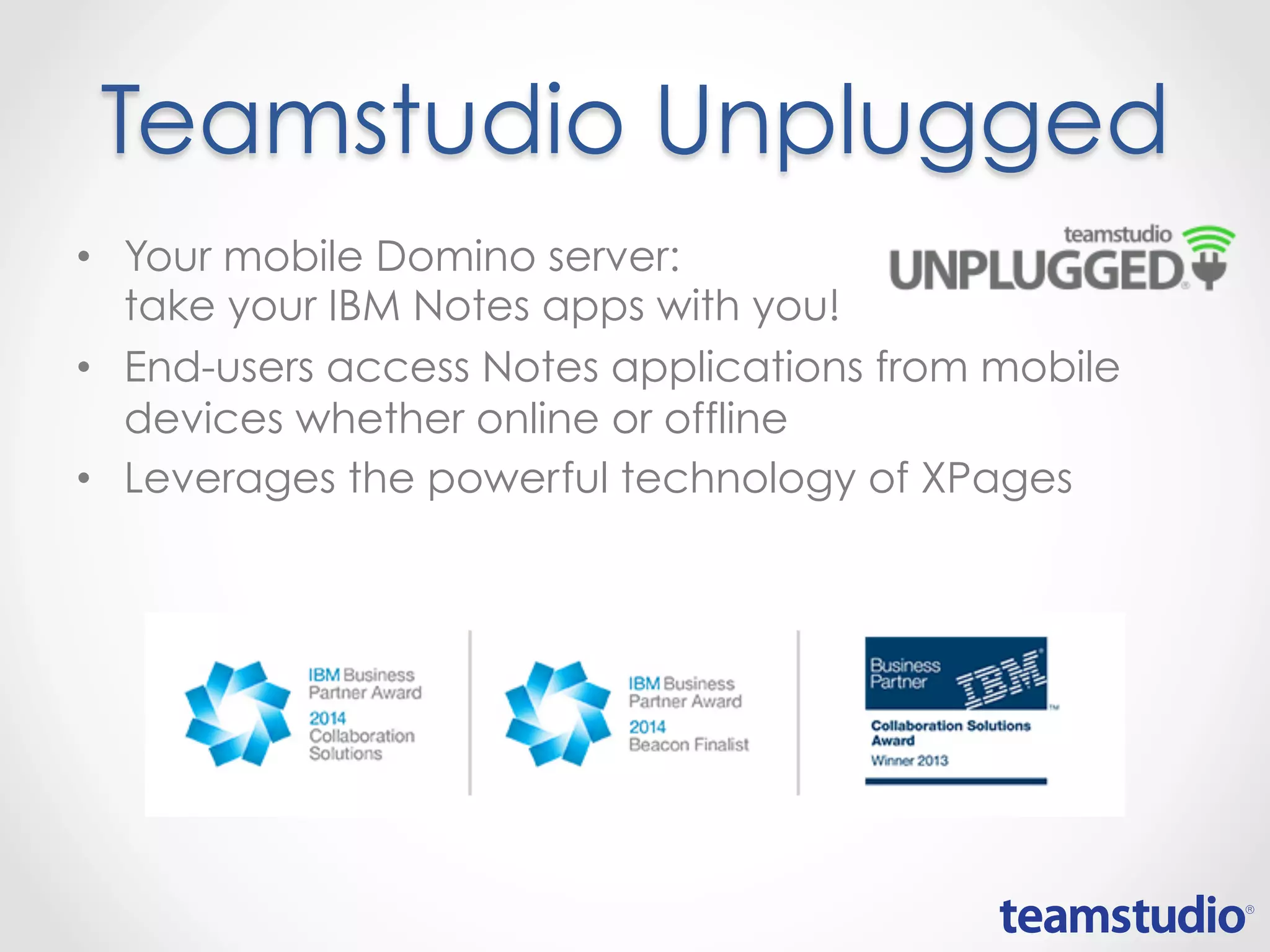 Teamstudio Unplugged
• Your mobile Domino server:
take your IBM Notes apps with you!
• End-users access Notes applications from mobile
devices whether online or offline
• Leverages the powerful technology of XPages
 