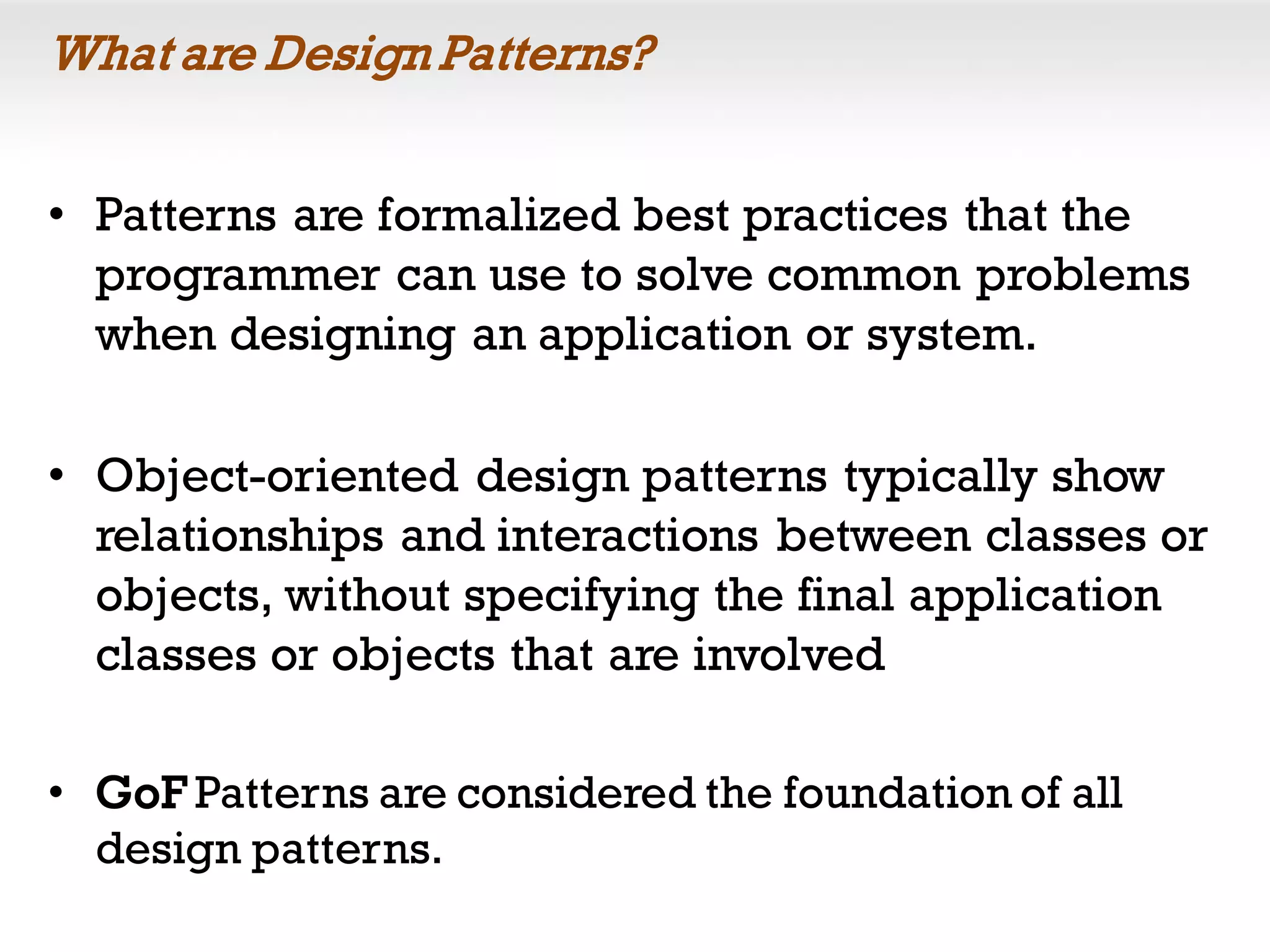 What are Design Patterns?
• Patterns are formalized best practices that the
programmer can use to solve common problems
when designing an application or system.
• Object-oriented design patterns typically show
relationships and interactions between classes or
objects, without specifying the final application
classes or objects that are involved
• GoF Patterns are considered the foundation of all
design patterns.
 