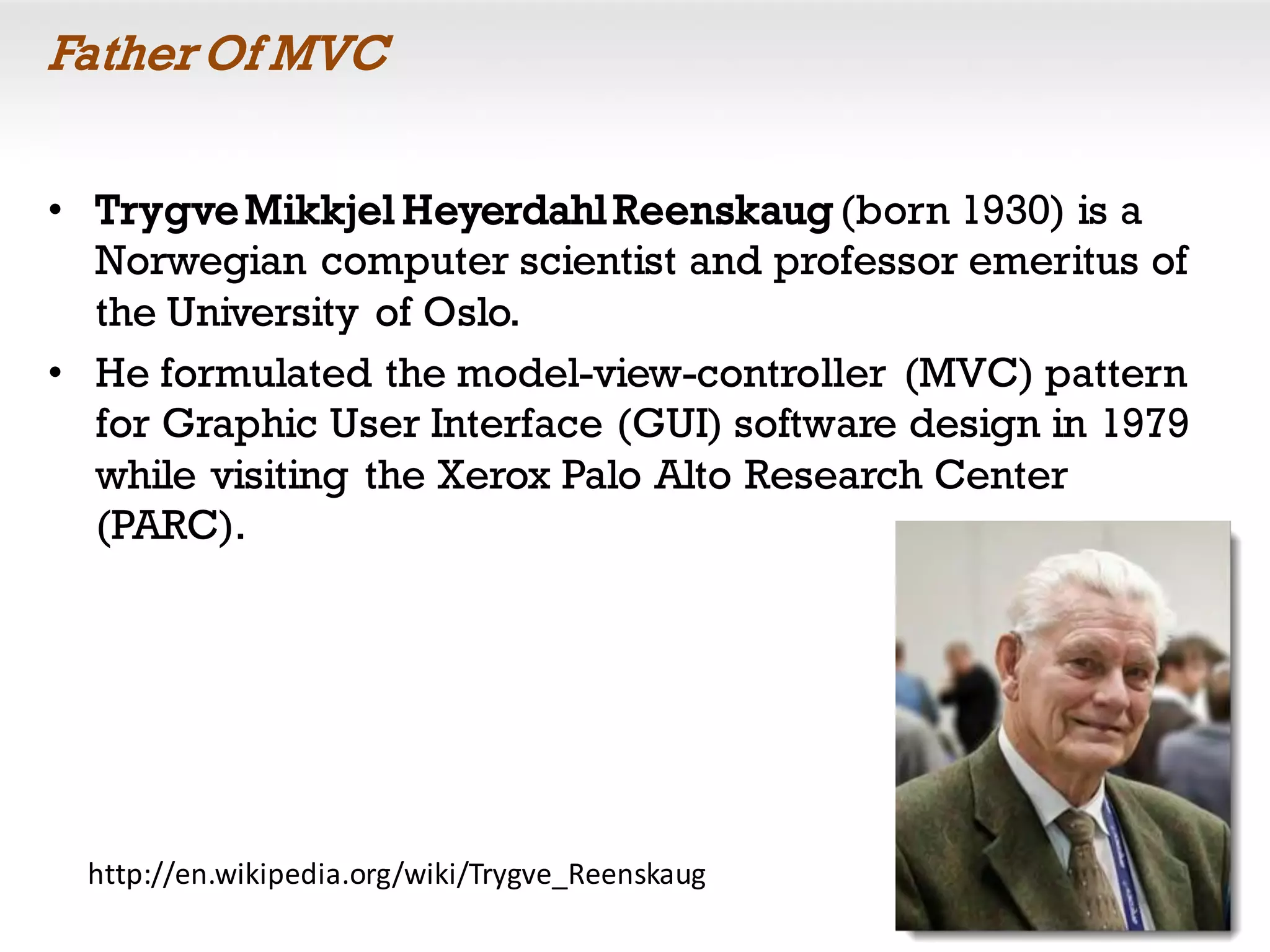 Father Of MVC
• TrygveMikkjel HeyerdahlReenskaug (born 1930) is a
Norwegian computer scientist and professor emeritus of
the University of Oslo.
• He formulated the model-view-controller (MVC) pattern
for Graphic User Interface (GUI) software design in 1979
while visiting the Xerox Palo Alto Research Center
(PARC).
http://en.wikipedia.org/wiki/Trygve_Reenskaug
 