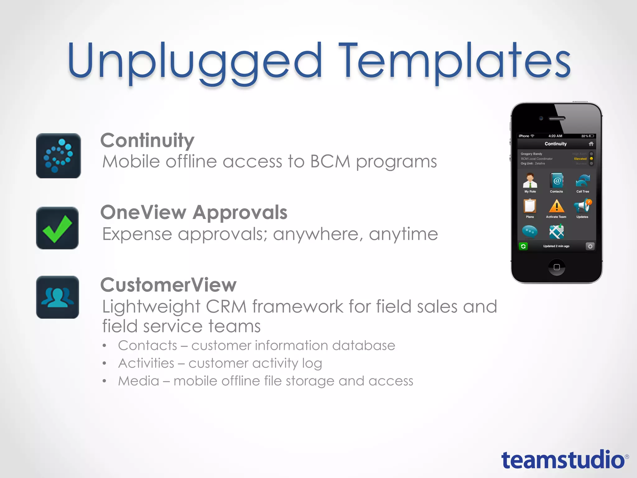 Unplugged Templates
• Continuity
Mobile offline access to BCM programs
• OneView Approvals
Expense approvals; anywhere, anytime
• CustomerView
Lightweight CRM framework for field sales and
field service teams
• Contacts – customer information database
• Activities – customer activity log
• Media – mobile offline file storage and access
 