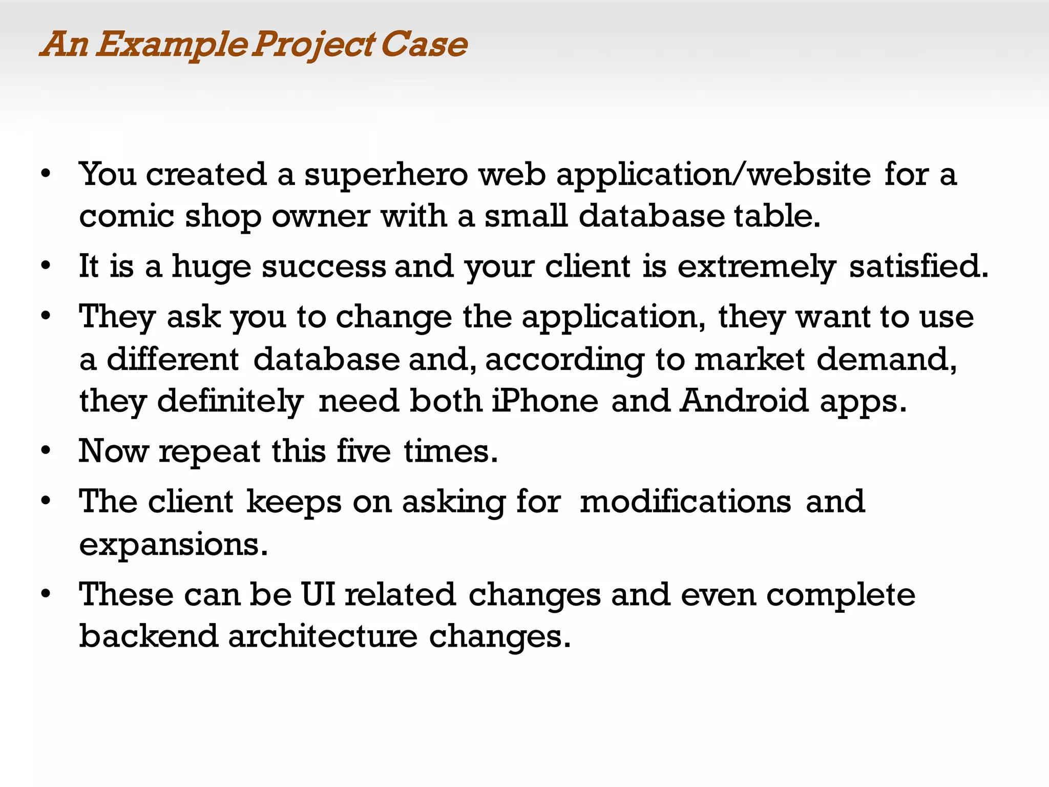 An ExampleProject Case
• You created a superhero web application/website for a
comic shop owner with a small database table.
• It is a huge success and your client is extremely satisfied.
• They ask you to change the application, they want to use
a different database and, according to market demand,
they definitely need both iPhone and Android apps.
• Now repeat this five times.
• The client keeps on asking for modifications and
expansions.
• These can be UI related changes and even complete
backend architecture changes.
 