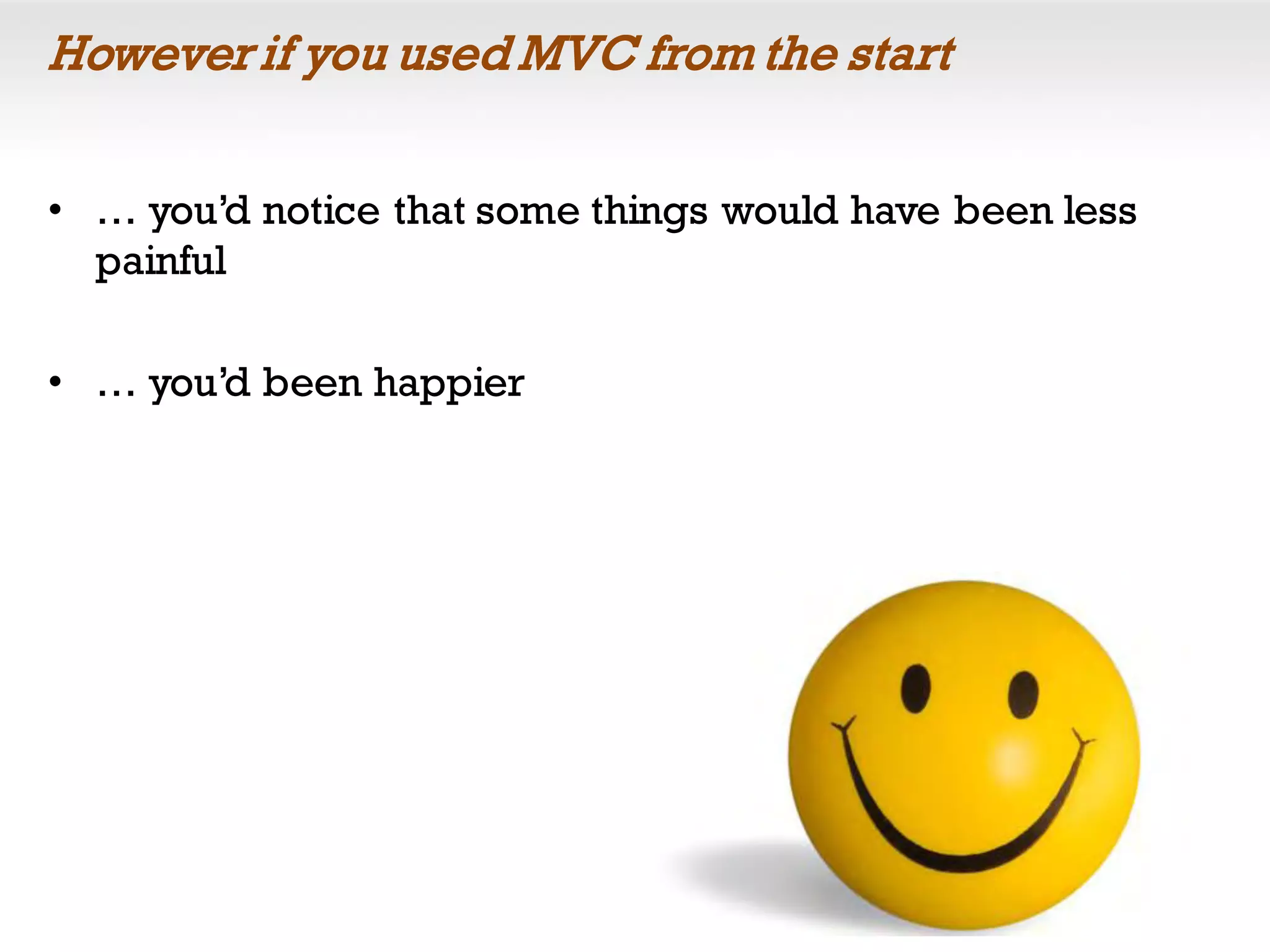 However if you used MVC from the start
• … you’d notice that some things would have been less
painful
• … you’d been happier
 