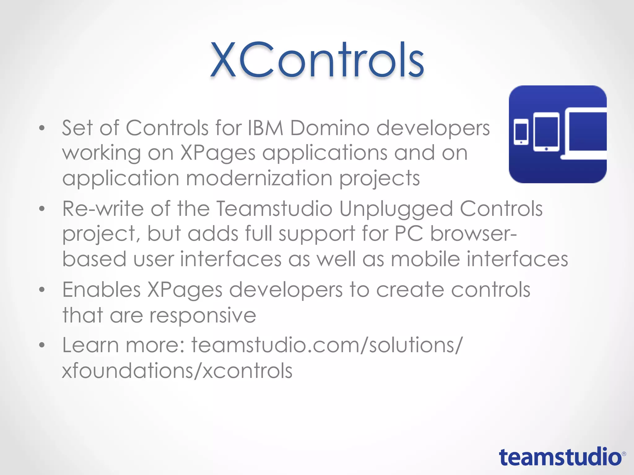 • Set of Controls for IBM Domino developers
working on XPages applications and on
application modernization projects
• Re-write of the Teamstudio Unplugged Controls
project, but adds full support for PC browser-
based user interfaces as well as mobile interfaces
• Enables XPages developers to create controls
that are responsive
• Learn more:
teamstudio.com/solutions/xfoundations/xcontrols
XControls
 