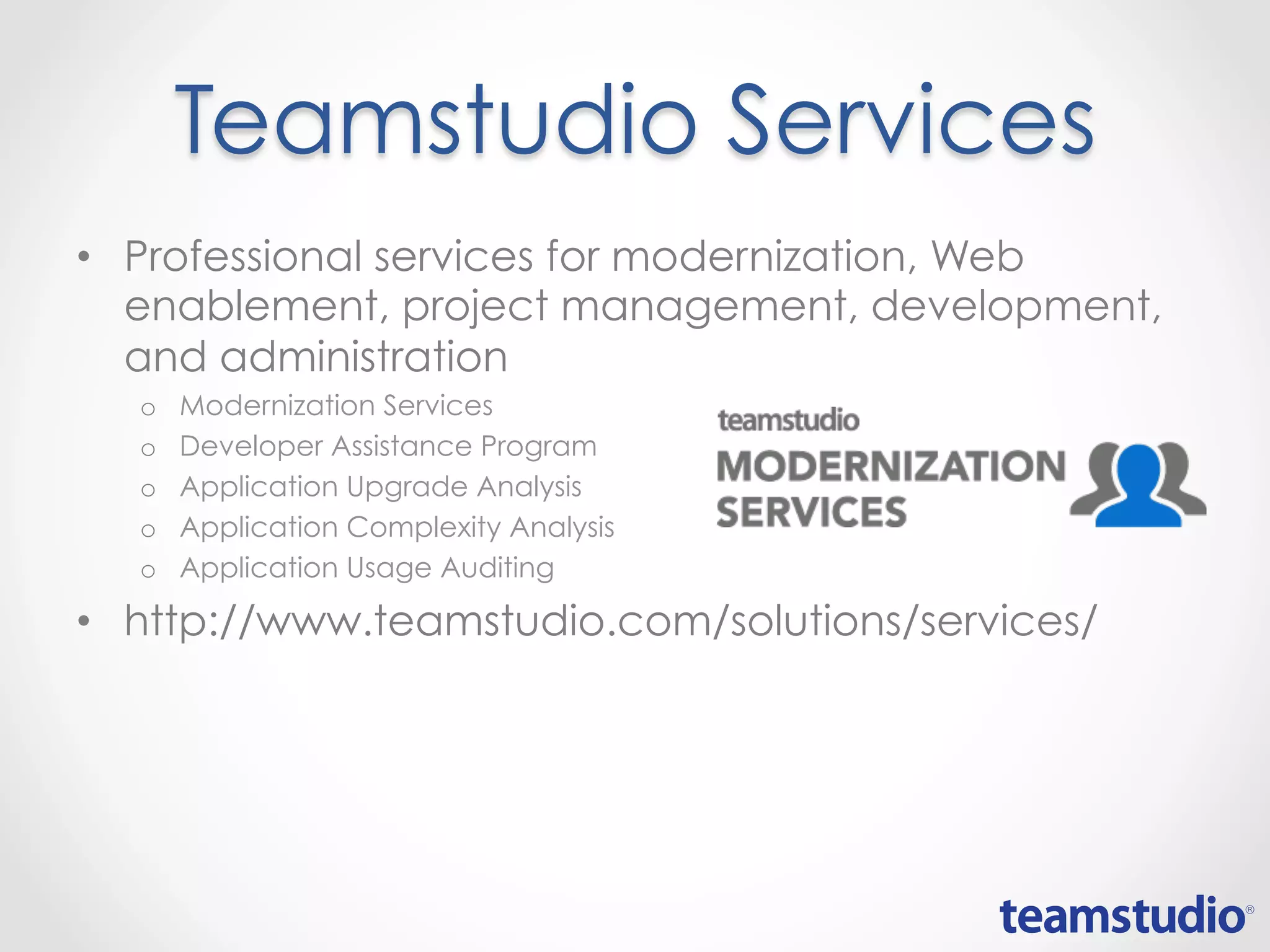 Teamstudio Services
• Professional services for modernization, Web
enablement, project management, development,
and administration
o Modernization Services
o Developer Assistance Program
o Application Upgrade Analysis
o Application Complexity Analysis
o Application Usage Auditing
• http://www.teamstudio.com/solutions/services/
 