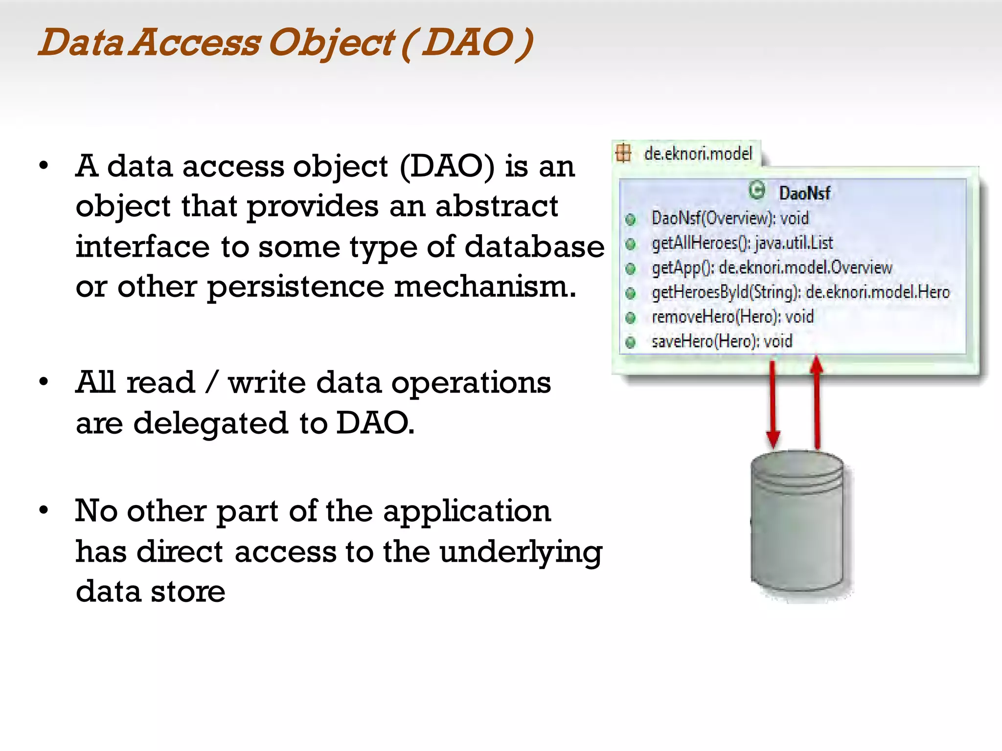 Data Access Object ( DAO )
• A data access object (DAO) is an
object that provides an abstract
interface to some type of database
or other persistence mechanism.
• All read / write data operations
are delegated to DAO.
• No other part of the application
has direct access to the underlying
data store
 