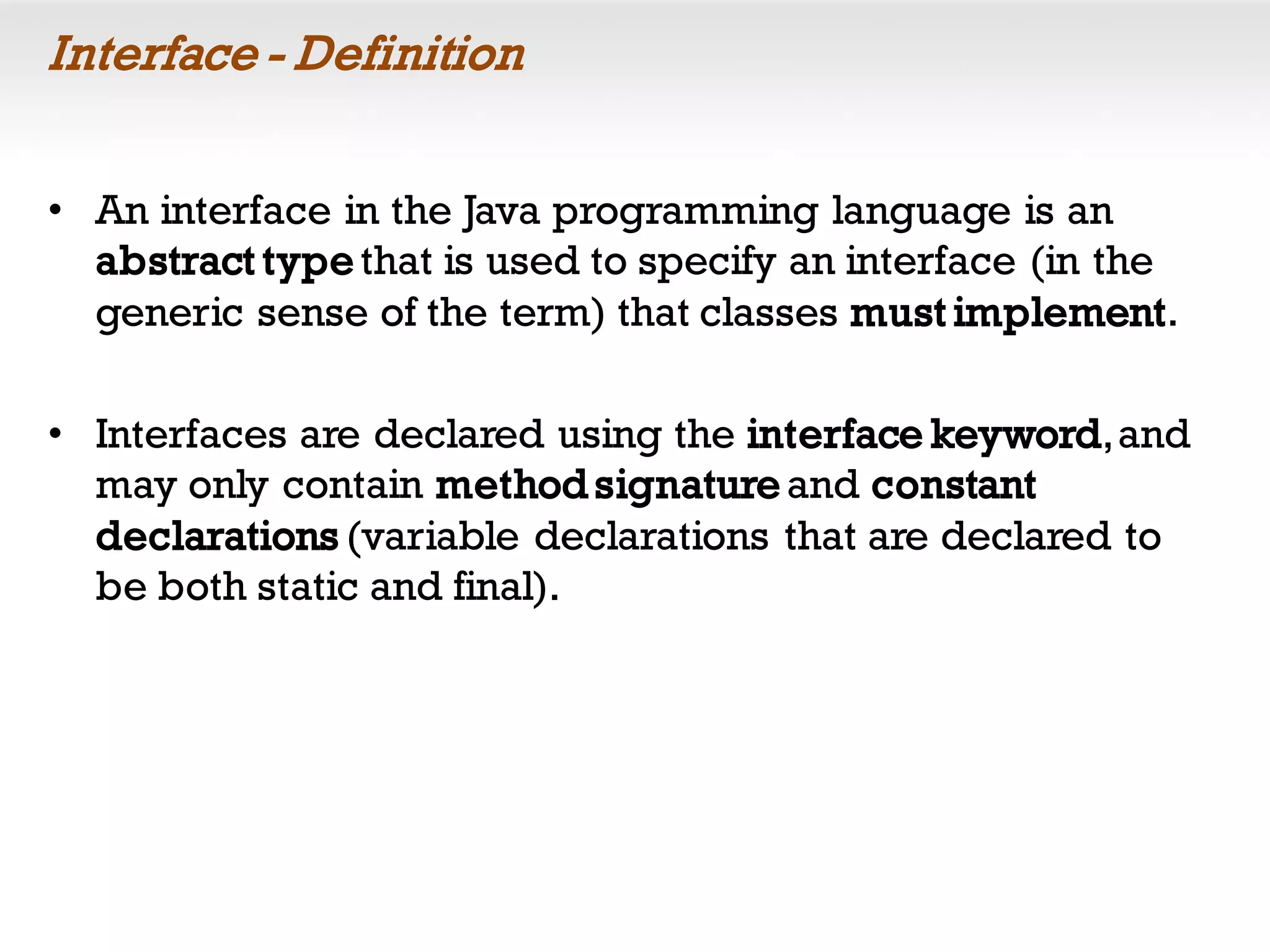 Interface - Definition
• An interface in the Java programming language is an
abstract typethat is used to specify an interface (in the
generic sense of the term) that classes must implement.
• Interfaces are declared using the interface keyword,and
may only contain method signatureand constant
declarations (variable declarations that are declared to
be both static and final).
 