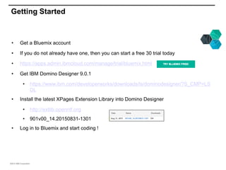 ©2015 IBM Corporation
Getting Started
• Get a Bluemix account
• If you do not already have one, then you can start a free 30 trial today
• https://apps.admin.ibmcloud.com/manage/trial/bluemix.html
• Get IBM Domino Designer 9.0.1
• https://www.ibm.com/developerworks/downloads/ls/dominodesigner/?S_CMP=LS
DL
• Install the latest XPages Extension Library into Domino Designer
• http://extlib.openntf.org
• 901v00_14.20150831-1301
• Log in to Bluemix and start coding !
 