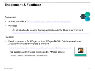 ©2015 IBM Corporation
Enablement & Feedback
Enablement
• Articles and videos: https://developer.ibm.com/bluemix/tag/xpages/
• Webcast
• An introduction to creating Domino applications in the Bluemix environment
https://www.socialbizug.org/blogs/ac3c982e-c4bb-4553-ae9c-
6633f03e5ee8/entry/Webcast_Replay_An_introduction_to_creating_Domino_applications_in_the_Bluemix_environment?lang=en_us
Feedback
• Free forum support for XPages runtime, XPages NoSQL Database service and
XPages Web Starter boilerplate is provided
https://developer.ibm.com/answers/smart-spaces/12/bluemix.html
Tag questions with XPages-runtime and/or XPages-service
12
 