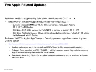 ©2015 IBM Corporation
Two Apple Related Updates
Technote 1962311: Supportability Q&A about IBM Notes and OS X 10.11.x
• http://www-01.ibm.com/support/docview.wss?uid=swg21962311
• Currently released IBM Notes 9.0.1.x 32-bit versions do not support Apple's
OS X 10.11.x El Capitan
• IBM Notes 9.0.1 64-bit planned for Fall of 2015 is planned to support OS X 10.11
• IBM Client Application Access (ICAA) will be released at same time as Notes 9.0.1 64-bit and
it will also work with El Capitan
Technote 1966059: Apple's App Transport Security prevents apps from connecting to a
Domino server
• http://www-01.ibm.com/support/docview.wss?uid=swg21966059
• Apple's native apps are not impacted, and IBM's Verse Mobile apps are not impacted.
• 3rd party Apps compiled for iOS9 / OSX10.11 will be impacted unless they exclude enforcing
App Transport Security (like we do for Verse mobile)
• Domino implementing Elliptic Curve cipher support to address by end of month as an interim
fix for 901FP4
13
 