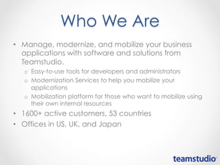 Who We Are
• Manage, modernize, and mobilize your business
applications with software and solutions from
Teamstudio.
o Easy-to-use tools for developers and administrators
o Modernization Services to help you mobilize your
applications
o Mobilization platform for those who want to mobilize using
their own internal resources
• 1600+ active customers, 53 countries
• Offices in US, UK, and Japan
 