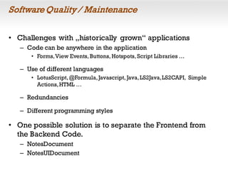 SoftwareQuality / Maintenance
• Challenges with „historically grown“ applications
– Code can be anywhere in the application
• Forms,View Events, Buttons, Hotspots, Script Libraries …
– Use of different languages
• LotusScript,@Formula,Javascript, Java,LS2Java,LS2CAPI, Simple
Actions,HTML …
– Redundancies
– Different programming styles
• One possible solution is to separate the Frontend from
the Backend Code.
– NotesDocument
– NotesUIDocument
 