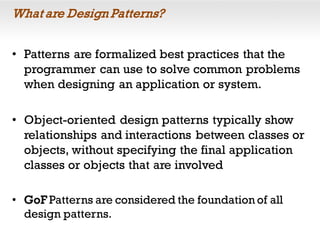 What are Design Patterns?
• Patterns are formalized best practices that the
programmer can use to solve common problems
when designing an application or system.
• Object-oriented design patterns typically show
relationships and interactions between classes or
objects, without specifying the final application
classes or objects that are involved
• GoF Patterns are considered the foundation of all
design patterns.
 