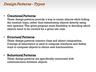 Design Patterns - Types
• CreationalPatterns
These design patterns provide a way to create objects while hiding
the creation logic, rather than instantiating objects directly using
new operator. This gives program more flexibility in deciding which
objects need to be created for a given use case.
• Structural Patterns
These design patterns concern class and object composition.
Concept of inheritance is used to compose interfaces and define
ways to compose objects to obtain new functionalities.
• Behavioral Patterns
These design patterns are specifically concerned with
communication between objects.
 