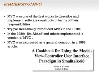Brief History Of MVC
• MVC was one of the first works to describe and
implement software constructs in terms of their
responsibilities.
• Trygve Reenskaug introduced MVC in the 1970s
• In the 1980s, Jim Althoff and others implemented a
version of MVC .
• MVC was expressed as a general concept, in a 1988
article.
 