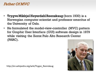 Father Of MVC
• TrygveMikkjel HeyerdahlReenskaug (born 1930) is a
Norwegian computer scientist and professor emeritus of
the University of Oslo.
• He formulated the model-view-controller (MVC) pattern
for Graphic User Interface (GUI) software design in 1979
while visiting the Xerox Palo Alto Research Center
(PARC).
http://en.wikipedia.org/wiki/Trygve_Reenskaug
 