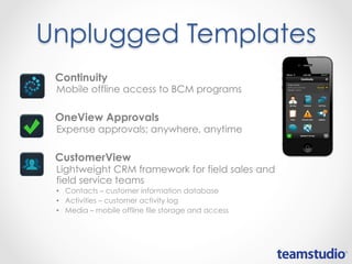 Unplugged Templates
• Continuity
Mobile offline access to BCM programs
• OneView Approvals
Expense approvals; anywhere, anytime
• CustomerView
Lightweight CRM framework for field sales and
field service teams
• Contacts – customer information database
• Activities – customer activity log
• Media – mobile offline file storage and access
 