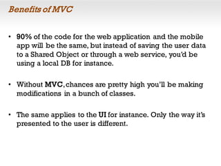 Benefits of MVC
• 90% of the code for the web application and the mobile
app will be the same, but instead of saving the user data
to a Shared Object or through a web service, you’d be
using a local DB for instance.
• Without MVC,chances are pretty high you’ll be making
modifications in a bunch of classes.
• The same applies to the UI for instance. Only the way it’s
presented to the user is different.
 