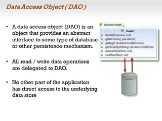 Data Access Object ( DAO )
• A data access object (DAO) is an
object that provides an abstract
interface to some type of database
or other persistence mechanism.
• All read / write data operations
are delegated to DAO.
• No other part of the application
has direct access to the underlying
data store
 