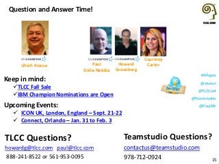 #XPages
@eknori
@TLCCLtd
@Teamstudio
@PaulDNUpcoming Events:
 ICON UK, London, England – Sept. 21-22
 Connect, Orlando – Jan. 31 to Feb. 3
Question and Answer Time!
15
Teamstudio Questions?
contactus@teamstudio.com
978-712-0924
TLCC Questions?
howardg@tlcc.com paul@tlcc.com
888-241-8522 or 561-953-0095
Howard
Greenberg
Paul
Della-Nebbia
Courtney
CarterUlrich Krause
Keep in mind:
TLCC Fall Sale
IBM Champion Nominations are Open
 