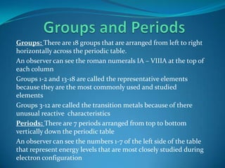 Groups and PeriodsGroups: There are 18 groups that are arranged from left to right horizontally across the periodic table. An observer can see the roman numerals IA – VIIIA at the top of each columnGroups 1-2 and 13-18 are called the representative elements because they are the most commonly used and studied elementsGroups 3-12 are called the transition metals because of there unusual reactive  characteristicsPeriods: There are 7 periods arranged from top to bottom vertically down the periodic tableAn observer can see the numbers 1-7 of the left side of the table that represent energy levels that are most closely studied during electron configuration