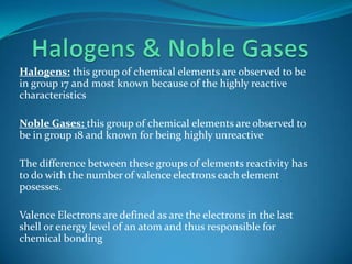 Halogens & Noble GasesHalogens: this group of chemical elements are observed to be in group 17 and most known because of the highly reactive characteristicsNoble Gases: this group of chemical elements are observed to be in group 18 and known for being highly unreactiveThe difference between these groups of elements reactivity has to do with the number of valence electrons each element posesses.Valence Electrons are defined as are the electrons in the last shell or energy level of an atom and thus responsible for chemical bonding