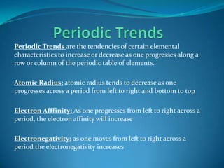 Periodic TrendsPeriodic Trends are the tendencies of certain elemental characteristics to increase or decrease as one progresses along a row or column of the periodic table of elements.Atomic Radius:atomic radius tends to decrease as one progresses across a period from left to right and bottom to topElectron Afffinity:As one progresses from left to right across a period, the electron affinity will increaseElectronegativity:as one moves from left to right across a period the electronegativity increases 