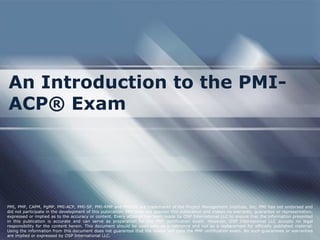 An Introduction to the PMI-
ACP® Exam
PMI, PMP, CAPM, PgMP, PMI-ACP, PMI-SP, PMI-RMP and PMBOK are trademarks of the Project Management Institute, Inc. PMI has not endorsed and
did not participate in the development of this publication. PMI does not sponsor this publication and makes no warranty, guarantee or representation,
expressed or implied as to the accuracy or content. Every attempt has been made by OSP International LLC to ensure that the information presented
in this publication is accurate and can serve as preparation for the PMP certification exam. However, OSP International LLC accepts no legal
responsibility for the content herein. This document should be used only as a reference and not as a replacement for officially published material.
Using the information from this document does not guarantee that the reader will pass the PMP certification exam. No such guarantees or warranties
are implied or expressed by OSP International LLC.
 