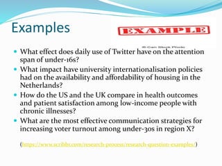 Examples
 What effect does daily use of Twitter have on the attention
span of under-16s?
 What impact have university internationalisation policies
had on the availability and affordability of housing in the
Netherlands?
 How do the US and the UK compare in health outcomes
and patient satisfaction among low-income people with
chronic illnesses?
 What are the most effective communication strategies for
increasing voter turnout among under-30s in region X?
(https://www.scribbr.com/research-process/research-question-examples/)
 