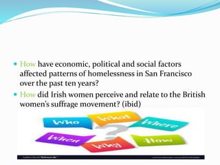  How have economic, political and social factors
affected patterns of homelessness in San Francisco
over the past ten years?
 How did Irish women perceive and relate to the British
women’s suffrage movement? (ibid)
 