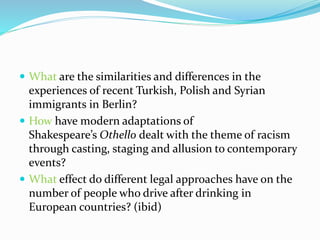  What are the similarities and differences in the
experiences of recent Turkish, Polish and Syrian
immigrants in Berlin?
 How have modern adaptations of
Shakespeare’s Othello dealt with the theme of racism
through casting, staging and allusion to contemporary
events?
 What effect do different legal approaches have on the
number of people who drive after drinking in
European countries? (ibid)
 