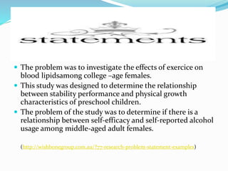 Statements
 The problem was to investigate the effects of exercice on
blood lipidsamong college –age females.
 This study was designed to determine the relationship
between stability performance and physical growth
characteristics of preschool children.
 The problem of the study was to determine if there is a
relationship between self-efficacy and self-reported alcohol
usage among middle-aged adult females.
(http://wishbonegroup.com.au/?77-research-problem-statement-examples)
 