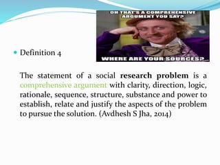  Definition 4
The statement of a social research problem is a
comprehensive argument with clarity, direction, logic,
rationale, sequence, structure, substance and power to
establish, relate and justify the aspects of the problem
to pursue the solution. (Avdhesh S Jha, 2014)
 