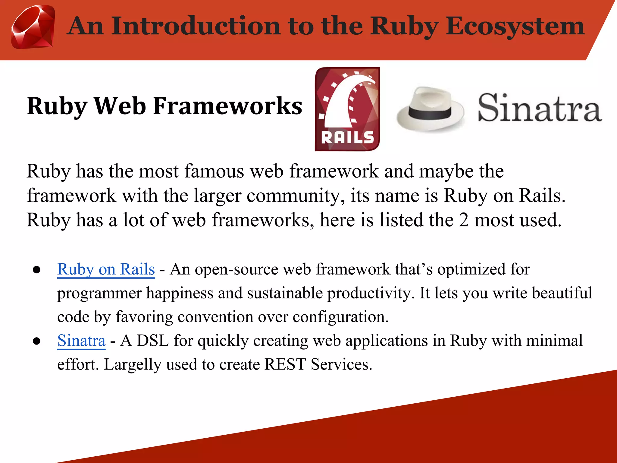 An Introduction to the Ruby Ecosystem Ruby has the most famous web framework and maybe the framework with the larger community, its name is Ruby on Rails. Ruby has a lot of web frameworks, here is listed the 2 most used. ● Ruby on Rails - An open-source web framework that’s optimized for programmer happiness and sustainable productivity. It lets you write beautiful code by favoring convention over configuration. ● Sinatra - A DSL for quickly creating web applications in Ruby with minimal effort. Largelly used to create REST Services. 