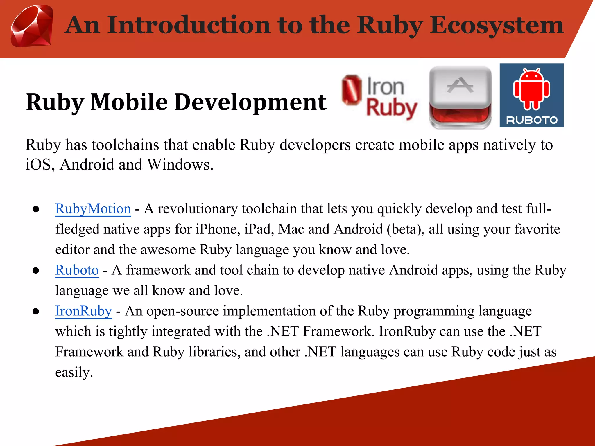 An Introduction to the Ruby Ecosystem Ruby has toolchains that enable Ruby developers create mobile apps natively to iOS, Android and Windows. ● RubyMotion - A revolutionary toolchain that lets you quickly develop and test full-fledged native apps for iPhone, iPad, Mac and Android (beta), all using your favorite editor and the awesome Ruby language you know and love. ● Ruboto - A framework and tool chain to develop native Android apps, using the Ruby language we all know and love. ● IronRuby - An open-source implementation of the Ruby programming language which is tightly integrated with the .NET Framework. IronRuby can use the .NET Framework and Ruby libraries, and other .NET languages can use Ruby code just as easily. 