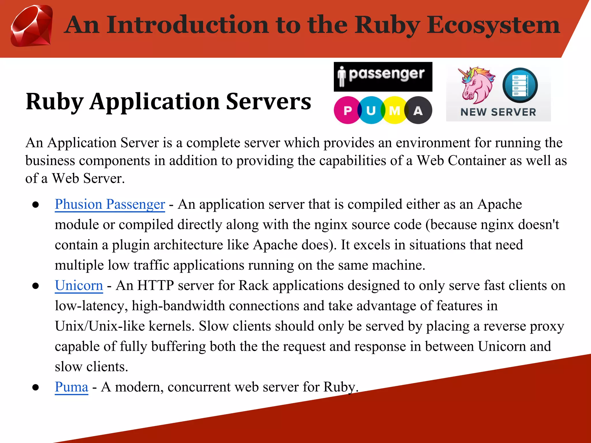 An Introduction to the Ruby Ecosystem An Application Server is a complete server which provides an environment for running the business components in addition to providing the capabilities of a Web Container as well as of a Web Server. ● Phusion Passenger - An application server that is compiled either as an Apache module or compiled directly along with the nginx source code (because nginx doesn't contain a plugin architecture like Apache does). It excels in situations that need multiple low traffic applications running on the same machine. ● Unicorn - An HTTP server for Rack applications designed to only serve fast clients on low-latency, high-bandwidth connections and take advantage of features in Unix/Unix-like kernels. Slow clients should only be served by placing a reverse proxy capable of fully buffering both the the request and response in between Unicorn and slow clients. ● Puma - A modern, concurrent web server for Ruby. 
