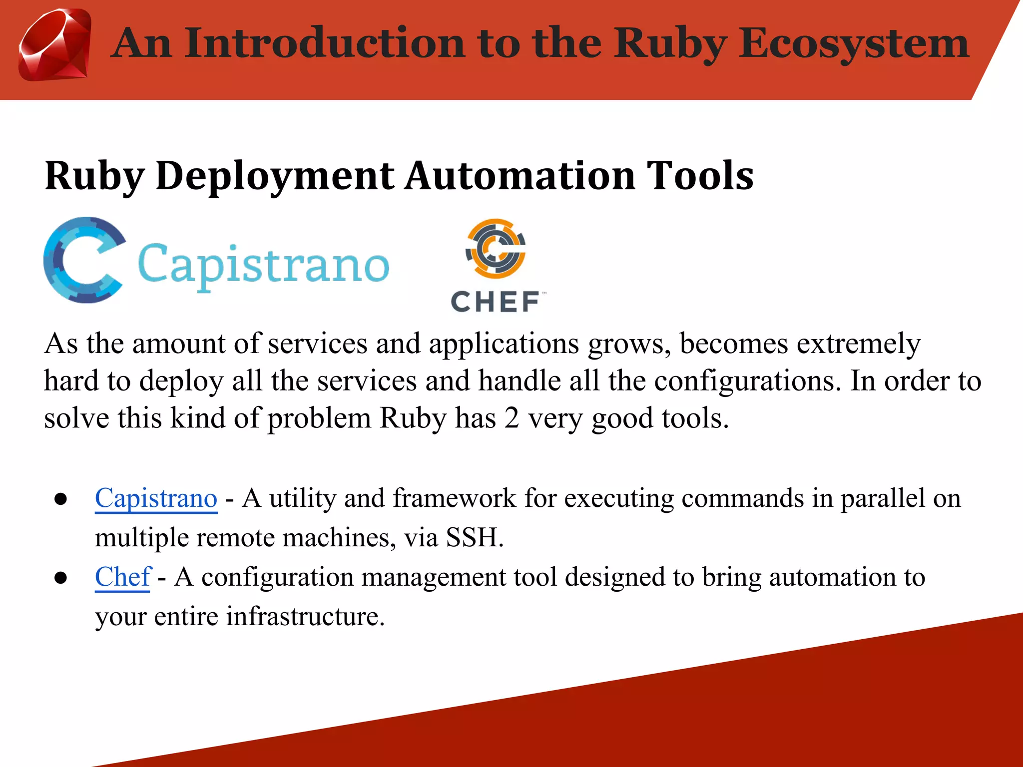 An Introduction to the Ruby Ecosystem As the amount of services and applications grows, becomes extremely hard to deploy all the services and handle all the configurations. In order to solve this kind of problem Ruby has 2 very good tools. ● Capistrano - A utility and framework for executing commands in parallel on multiple remote machines, via SSH. ● Chef - A configuration management tool designed to bring automation to your entire infrastructure. 