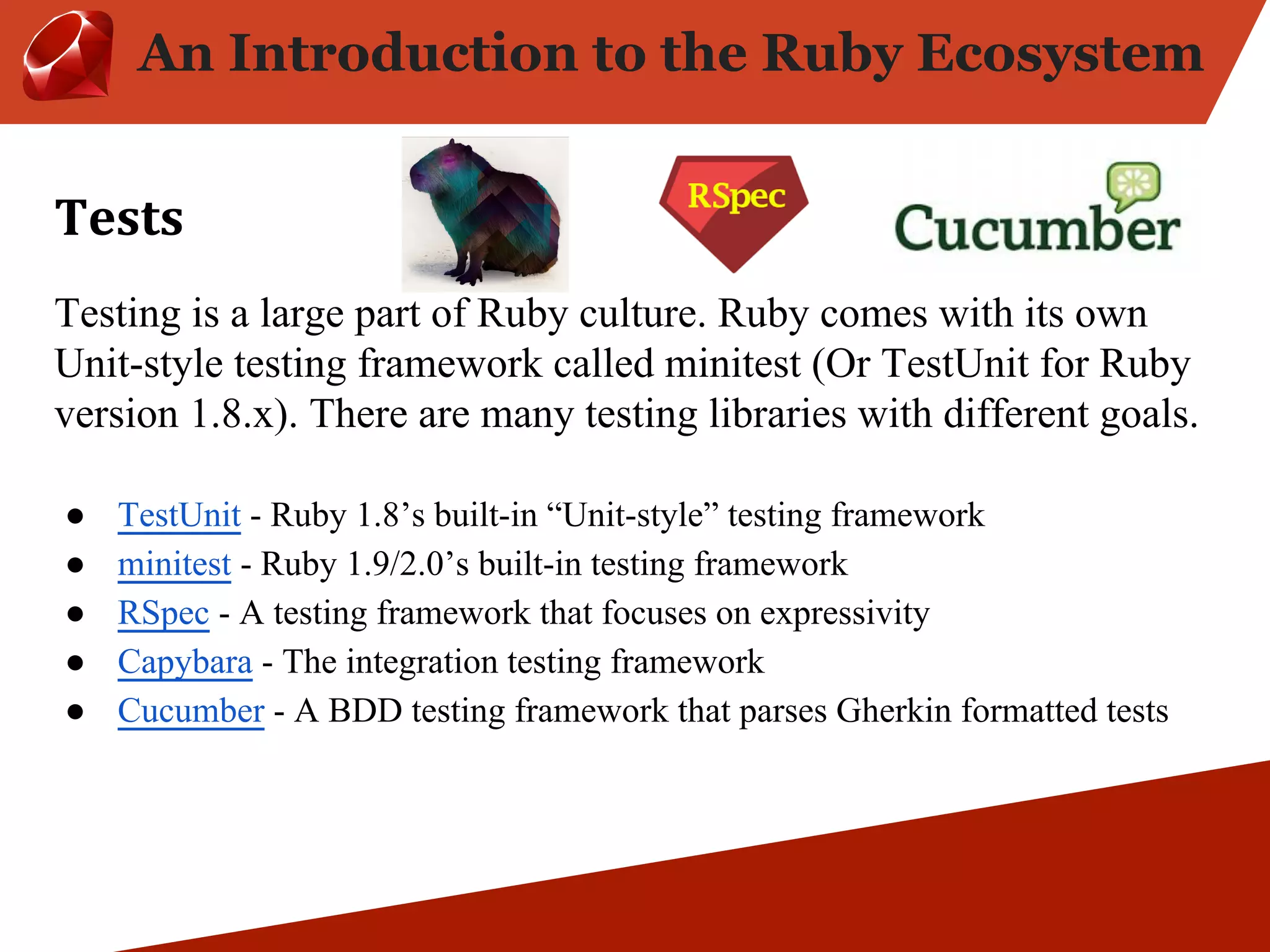An Introduction to the Ruby Ecosystem Testing is a large part of Ruby culture. Ruby comes with its own Unit-style testing framework called minitest (Or TestUnit for Ruby version 1.8.x). There are many testing libraries with different goals. ● TestUnit - Ruby 1.8’s built-in “Unit-style” testing framework ● minitest - Ruby 1.9/2.0’s built-in testing framework ● RSpec - A testing framework that focuses on expressivity ● Capybara - The integration testing framework ● Cucumber - A BDD testing framework that parses Gherkin formatted tests 