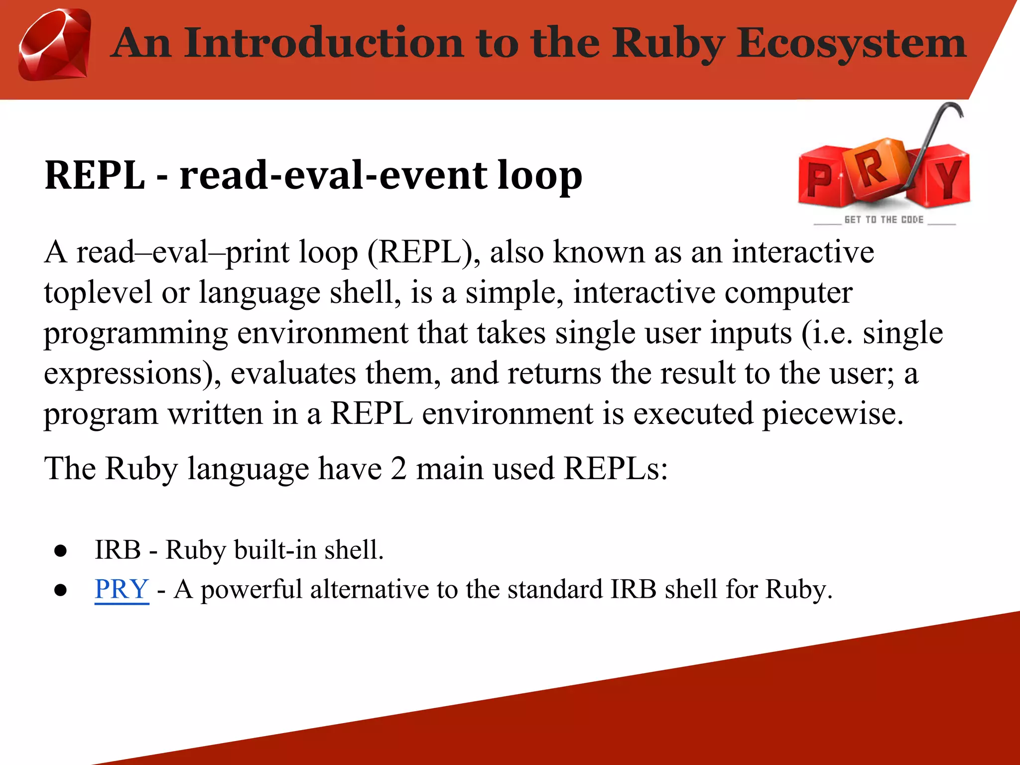 An Introduction to the Ruby Ecosystem A read–eval–print loop (REPL), also known as an interactive toplevel or language shell, is a simple, interactive computer programming environment that takes single user inputs (i.e. single expressions), evaluates them, and returns the result to the user; a program written in a REPL environment is executed piecewise. The Ruby language have 2 main used REPLs: ● IRB - Ruby built-in shell. ● PRY - A powerful alternative to the standard IRB shell for Ruby. 